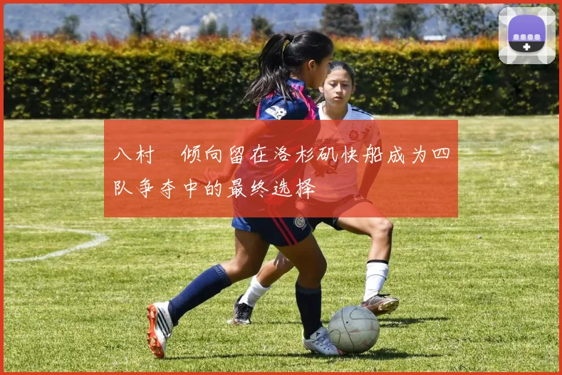 八村塁倾向留在洛杉矶快船成为四队争夺中的最终选择